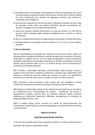 Este texto não substitui o publicado no DOU
a) proteções móveis intertravadas monitoradas por interface de segurança, que atuem
na alimentação de energia da bomba hidráulica por meio de dois contatores ligados
em série, monitorados por interface de segurança, devendo esse sistema ser
classificado como categoria 4;
b) acionamento realizado por controle que exija a utilização simultânea das duas mãos
do operador, sendo aceita uma válvula hidráulica operada manualmente por
alavanca conjugada com um botão de acionamento;
c) válvula de retenção instalada diretamente no corpo do cilindro e, se isto não for
possível, utilizar tubulação rígida, soldada ou flangeada entre o cilindro e a válvula
de retenção;
d) deve ser adotado procedimento de segurança para amarração e retirada dos fardos;
e) medidas adicionais de proteção conforme subitens 12.7.1 a 12.7.5 e seus subitens,
desta NR.
9. Outras disposições
9.1 Na impossibilidade da aplicação das medidas prescritas neste Anexo, podem ser
adotadas outras medidas de proteção e sistemas de segurança nas prensas e similares,
observados os subitens 12.1.9 e 12.1.9.1, desde que garantam a mesma eficácia das
proteções e dispositivos mencionados neste Anexo, e atendam ao disposto nas normas
técnicas oficiais vigentes tipos A e B e, na ausência dessas, normas internacionais e
europeias harmonizadas aplicáveis.
9.2 É proibida a importação, fabricação, comercialização, leilão, locação e cessão a
qualquer título de prensas mecânicas excêntricas e similares com acoplamento para
descida do martelo por meio de engate por chaveta ou similar e de dobradeiras
mecânicas com freio de cinta, novas ou usadas, em todo o território nacional.
9.2.1 Entende-se como mecanismo similar aquele que não possibilite a parada
imediata do movimento do martelo em qualquer posição do ciclo de trabalho.
9.3 Qualquer transformação substancial do sistema de funcionamento ou do sistema
de acoplamento para movimentação do martelo - “retrofitting” de prensas e
equipamentos similares somente deve ser realizada mediante projeto mecânico
elaborado por profissional legalmente habilitado, acompanhado de Anotação de
Responsabilidade Técnica - ART.
9.3.1 O projeto deverá conter memória de cálculo de dimensionamento dos
componentes, especificação dos materiais empregados e memorial descritivo de todos
os componentes.
ANEXO IX da NR-12
INJETORA DE MATERIAIS PLÁSTICOS
1. Para fins de aplicação deste Anexo considera-se injetora a máquina utilizada para a
 
