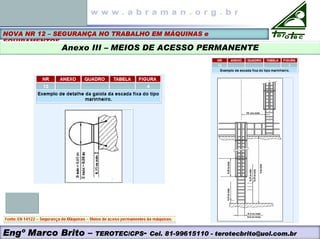 NOVA NR 12 – SEGURANÇA NO TRABALHO EM MÁQUINAS e
EQUIPAMENTOS
Anexo III – MEIOS DE ACESSO PERMANENTE
Engº Marco Brito – TEROTEC/CPS- Cel. 81-99615110 - terotecbrito@uol.com.br
 