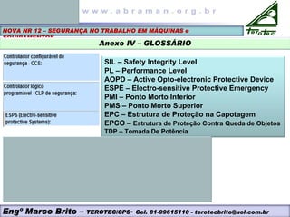 NOVA NR 12 – SEGURANÇA NO TRABALHO EM MÁQUINAS e
EQUIPAMENTOS
Anexo IV – GLOSSÁRIO
SIL – Safety Integrity Level
PL – Performance Level
AOPD – Active Opto-electronic Protective Device
ESPE – Electro-sensitive Protective Emergency
PMI – Ponto Morto Inferior
PMS – Ponto Morto Superior
EPC – Estrutura de Proteção na Capotagem
EPCO – Estrutura de Proteção Contra Queda de Objetos
TDP – Tomada De Potência
Engº Marco Brito – TEROTEC/CPS- Cel. 81-99615110 - terotecbrito@uol.com.br
 