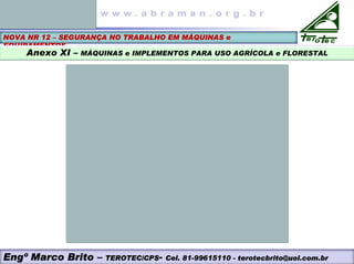 NOVA NR 12 – SEGURANÇA NO TRABALHO EM MÁQUINAS e
EQUIPAMENTOS
Anexo XI – MÁQUINAS e IMPLEMENTOS PARA USO AGRÍCOLA e FLORESTAL
Engº Marco Brito – TEROTEC/CPS- Cel. 81-99615110 - terotecbrito@uol.com.br
 