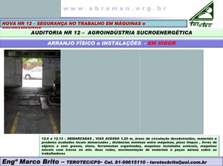 NOVA NR 12 – SEGURANÇA NO TRABALHO EM MÁQUINAS e
EQUIPAMENTOS
AUDITORIA NR 12 – AGROINDÚSTRIA SUCROENERGÉTICA
ARRANJO FÍSICO e INSTALAÇÕES - EM VIGOR
Engº Marco Brito – TEROTEC/CPS- Cel. 81-99615110 - terotecbrito@uol.com.br
12.6 a 12.13 – DEMARCADAS , VIAS ACESSO 1,20 m, áreas de circulação desobstruídas, materiais e
produtos acabados locais demarcados , distâncias mínimas entre máquinas, pisos limpos , livres de
objetos e sem graxas, óleos, ferramentas organizadas, maquinas instaladas estáveis, maquinas
móveis com travas no min. duas rodas, movimentação de materiais e peças aéreas sobre os
trabalhadores
 