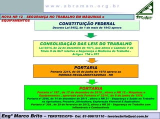 NOVA NR 12 – SEGURANÇA NO TRABALHO EM MÁQUINAS e
EQUIPAMENTOS
CONSTITUIÇÃO FEDERAL
Decreto Lei 5452, de 1 de maio de 1943 aprova
CONSOLIDAÇÃO DAS LEIS DO TRABALHO
Lei 6514, de 22 de dezembro de 1977, que altera o Capitulo V do
Título II da CLT relativo a Segurança e Medicina do Trabalho .
Artigos 154 a 201
PORTARIA
Portaria 3214, de 08 de junho de 1978 aprova as
NORMAS REGULAMENTADORAS - NR
PORTARIA
Portaria nº 197 , de 17 de dezembro de 2010 , altera a NR 12 – Máquinas e
Equipamentos , aprovada pela Portaria nº 3214 , de 8 de junho de 1978
Portaria nº 2546, de 14 de dezembro de 2011 , altera a NR 31 – Segurança e Saúde no Trabalho
na Agricultura, Pecuária ,Silvicultura, Exploração Florestal E Aquicultura
Portaria nº 308 , de 29 de fevereiro de 2012, altera a NR 20 – Segurança no Trabalho com
Inflamáveis e Combustíveis
Engº Marco Brito – TEROTEC/CPS- Cel. 81-99615110 - terotecbrito@uol.com.br
 