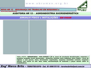 NOVA NR 12 – SEGURANÇA NO TRABALHO EM MÁQUINAS e
EQUIPAMENTOS
AUDITORIA NR 12 – AGROINDÚSTRIA SUCROENERGÉTICA
ARRANJO FÍSICO e INSTALAÇÕES - EM VIGOR
Engº Marco Brito – TEROTEC/CPS- Cel. 81-99615110 - terotecbrito@uol.com.br
12.6 a 12.13 – DEMARCADAS , VIAS ACESSO 1,20 m, áreas de circulação desobstruídas, materiais e
produtos acabados locais demarcados , distâncias mínimas entre máquinas, pisos limpos , livres de
objetos e sem graxas, óleos, ferramentas organizadas, maquinas instaladas estáveis, maquinas
móveis com travas no min. duas rodas, movimentação de materiais e peças aéreas sobre os
trabalhadores
 