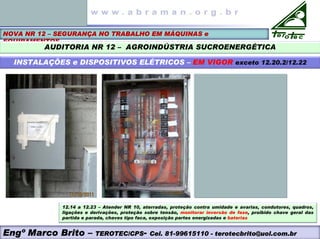 NOVA NR 12 – SEGURANÇA NO TRABALHO EM MÁQUINAS e
EQUIPAMENTOS
AUDITORIA NR 12 – AGROINDÚSTRIA SUCROENERGÉTICA
INSTALAÇÕES e DISPOSITIVOS ELÉTRICOS – EM VIGOR exceto 12.20.2/12.22
Engº Marco Brito – TEROTEC/CPS- Cel. 81-99615110 - terotecbrito@uol.com.br
12.14 a 12.23 – Atender NR 10, aterradas, proteção contra umidade e avarias, condutores, quadros,
ligações e derivações, proteção sobre tensão, monitorar inversão de fase, proibido chave geral das
partida e parada, chaves tipo faca, exposição partes energizadas e baterias
 