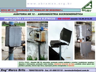 NOVA NR 12 – SEGURANÇA NO TRABALHO EM MÁQUINAS e
EQUIPAMENTOS
AUDITORIA NR 12 – AGROINDÚSTRIA SUCROENERGÉTICA
INSTALAÇÕES e DISPOSITIVOS ELÉTRICOS – EM VIGOR exceto 12.20.2/12.22
Engº Marco Brito – TEROTEC/CPS- Cel. 81-99615110 - terotecbrito@uol.com.br
12.14 a 12.23 – Atender NR 10, aterradas, proteção contra umidade e avarias, condutores, quadros,
ligações e derivações, proteção sobre tensão, monitorar inversão de fase, proibido chave geral das
partida e parada, chaves tipo faca, exposição partes energizadas e baterias
 