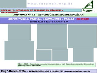 NOVA NR 12 – SEGURANÇA NO TRABALHO EM MÁQUINAS e
EQUIPAMENTOS
AUDITORIA NR 12 – AGROINDÚSTRIA SUCROENERGÉTICA
DISPOSITIVOS de PARTIDA , ACIONAMENTO e PARADA – EM VIGOR
exceto 12.26 a 12.31 e 12.36 e 12.37
12.24 a 12.37 – Dispositivos, comandos bimanuais, dois ou mais dispositivos , comandos bimanuais em
pedestal, acessos e facilidades
Engº Marco Brito – TEROTEC/CPS- Cel. 81-99615110 - terotecbrito@uol.com.br
 