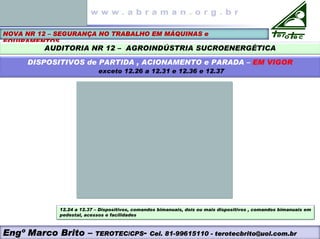 NOVA NR 12 – SEGURANÇA NO TRABALHO EM MÁQUINAS e
EQUIPAMENTOS
AUDITORIA NR 12 – AGROINDÚSTRIA SUCROENERGÉTICA
DISPOSITIVOS de PARTIDA , ACIONAMENTO e PARADA – EM VIGOR
exceto 12.26 a 12.31 e 12.36 e 12.37
12.24 a 12.37 – Dispositivos, comandos bimanuais, dois ou mais dispositivos , comandos bimanuais em
pedestal, acessos e facilidades
Engº Marco Brito – TEROTEC/CPS- Cel. 81-99615110 - terotecbrito@uol.com.br
 