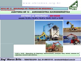NOVA NR 12 – SEGURANÇA NO TRABALHO EM MÁQUINAS e
EQUIPAMENTOS
AUDITORIA NR 12 – AGROINDÚSTRIA SUCROENERGÉTICA
SISTEMAS de SEGURANÇA – EM VIGOR
exceto 12.39 a 12.40 e 12.43 e 12.47; 12.51 e 12.55
12.38 a 12.55 – Dispositivos de Segurança, intertravamento, proteções fixas, móveis, sensores de
segurança, sensores opto-eletricos.
Engº Marco Brito – TEROTEC/CPS- Cel. 81-99615110 - terotecbrito@uol.com.br
 