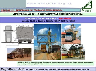 NOVA NR 12 – SEGURANÇA NO TRABALHO EM MÁQUINAS e
EQUIPAMENTOS
AUDITORIA NR 12 – AGROINDÚSTRIA SUCROENERGÉTICA
SISTEMAS de SEGURANÇA – EM VIGOR
exceto 12.39 a 12.40 e 12.43 e 12.47; 12.51 e 12.55
12.38 a 12.55 – Dispositivos de Segurança, intertravamento, proteções fixas, móveis, sensores de
segurança, sensores opto-eletricos.
Engº Marco Brito – TEROTEC/CPS- Cel. 81-99615110 - terotecbrito@uol.com.br
 