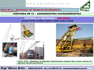 NOVA NR 12 – SEGURANÇA NO TRABALHO EM MÁQUINAS e
EQUIPAMENTOS
AUDITORIA NR 12 – AGROINDÚSTRIA SUCROENERGÉTICA
SISTEMAS de SEGURANÇA – EM VIGOR
exceto 12.39 a 12.40 e 12.43 e 12.47; 12.51 e 12.55
12.38 a 12.55 – Dispositivos de Segurança, intertravamento, proteções fixas, móveis, sensores de
segurança, sensores opto-eletricos.
Engº Marco Brito – TEROTEC/CPS- Cel. 81-99615110 - terotecbrito@uol.com.br
 