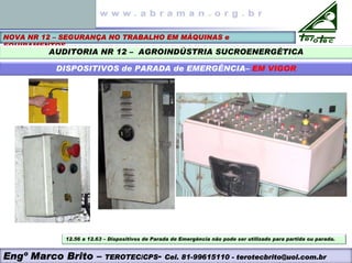 NOVA NR 12 – SEGURANÇA NO TRABALHO EM MÁQUINAS e
EQUIPAMENTOS
AUDITORIA NR 12 – AGROINDÚSTRIA SUCROENERGÉTICA
DISPOSITIVOS de PARADA de EMERGÊNCIA– EM VIGOR
Engº Marco Brito – TEROTEC/CPS- Cel. 81-99615110 - terotecbrito@uol.com.br
12.56 a 12.63 – Dispositivos de Parada de Emergência não pode ser utilizado para partida ou parada.
 