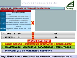 NOVA NR 12 – SEGURANÇA NO TRABALHO EM MÁQUINAS e
EQUIPAMENTOS
¾ ITENS : 06 156
¾ ITENS : 06 156
¾ ANEXOS : 02 12
¾ ANEXOS : 02 12
¾ FALHA SEGURA + SISTEMAS DE SEGURANÇA + TECNOLOGIAS
¾ FALHA SEGURA + SISTEMAS DE SEGURANÇA + TECNOLOGIAS
NOVOS CONCEITOS
¾ MANUTENÇÃO + GLOSSÁRIO : CAPACITAÇÃO + HABILITAÇÃO
¾ MANUTENÇÃO + GLOSSÁRIO : CAPACITAÇÃO + HABILITAÇÃO
¾ ORGANIZAÇÃO DO TRABALHO e PROTEÇÃO
¾ ORGANIZAÇÃO DO TRABALHO e PROTEÇÃO
Engº Marco Brito – TEROTEC/CPS- Cel. 81-99615110 - terotecbrito@uol.com.br
 