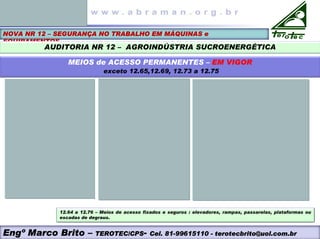 NOVA NR 12 – SEGURANÇA NO TRABALHO EM MÁQUINAS e
EQUIPAMENTOS
AUDITORIA NR 12 – AGROINDÚSTRIA SUCROENERGÉTICA
MEIOS de ACESSO PERMANENTES – EM VIGOR
exceto 12.65,12.69, 12.73 a 12.75
Engº Marco Brito – TEROTEC/CPS- Cel. 81-99615110 - terotecbrito@uol.com.br
12.64 a 12.76 – Meios de acesso fixados e seguros : elevadores, rampas, passarelas, plataformas ou
escadas de degraus.
 