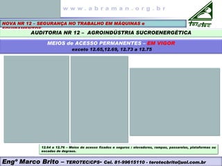 NOVA NR 12 – SEGURANÇA NO TRABALHO EM MÁQUINAS e
EQUIPAMENTOS
AUDITORIA NR 12 – AGROINDÚSTRIA SUCROENERGÉTICA
MEIOS de ACESSO PERMANENTES – EM VIGOR
exceto 12.65,12.69, 12.73 a 12.75
Engº Marco Brito – TEROTEC/CPS- Cel. 81-99615110 - terotecbrito@uol.com.br
12.64 a 12.76 – Meios de acesso fixados e seguros : elevadores, rampas, passarelas, plataformas ou
escadas de degraus.
 