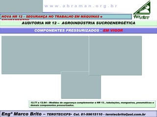 NOVA NR 12 – SEGURANÇA NO TRABALHO EM MÁQUINAS e
EQUIPAMENTOS
AUDITORIA NR 12 – AGROINDÚSTRIA SUCROENERGÉTICA
COMPONENTES PRESSURIZADOS – EM VIGOR
12.77 a 12.84 – Medidas de segurança complementar a NR 13 , tubulações, mangueiras, pneumáticos e
demais componentes pressurizados.
Engº Marco Brito – TEROTEC/CPS- Cel. 81-99615110 - terotecbrito@uol.com.br
 