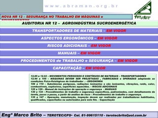 NOVA NR 12 – SEGURANÇA NO TRABALHO EM MÁQUINAS e
EQUIPAMENTOS
AUDITORIA NR 12 – AGROINDÚSTRIA SUCROENERGÉTICA
TRANSPORTADORES DE MATERIAIS – EM VIGOR
ASPECTOS ERGONÔMICOS – EM VIGOR
RISCOS ADICIONAIS – EM VIGOR
MANUAIS – EM VIGOR
PROCEDIMENTOS de TRABALHO e SEGURANÇA – EM VIGOR
12.85 a 12.93 – MOVIMENTOS PERIGOSOS E CONTÍNUOS DE MATERIAIS – TRANSPORTADORES
12.94 a 105 – MÁQUINAS DEVEM SER PROJETADAS , FABRICADAS e OPERADAS adaptando as
condições Psico-fisiológicas do trabalhador . – ERGONOMIA
106 a 110 – Substâncias perigosas, radiações ionizantes e não ionizantes, vibrações, ruído, calor,
combustíveis, explosivos, superfícies aquecidas. – RISCOS ADICIONAIS
125 a 129 – Manual de instruções de operação e segurança - MANUAIS
130 a 134 – Procedimentos de trabalho e segurança específicos, padronizados, com detalhamento da
tarefa, passo a passo, a partir da análise de risco – Procedimentos de trabalho e segurança.
135 a 147 – Operação, manutenção, inspeção devem ser realizadas por trabalhadores habilitados,
qualificados, capacitados ou autorizados para este fim. - Capacitação
CAPACITAÇÃO – EM VIGOR
Engº Marco Brito – TEROTEC/CPS- Cel. 81-99615110 - terotecbrito@uol.com.br
 