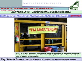 NOVA NR 12 – SEGURANÇA NO TRABALHO EM MÁQUINAS e
EQUIPAMENTOS
AUDITORIA NR 12 – AGROINDÚSTRIA SUCROENERGÉTICA
MANUTENÇÕES, INSPEÇÕES, PREPARAÇÃO, AJUSTES e REPAROS – EM VIGOR
Engº Marco Brito – TEROTEC/CPS- Cel. 81-99615110 - terotecbrito@uol.com.br
12.111 a 12.115 – Máquinas e Equipamentos devem ser submetidos a manutenção preventiva e
corretiva, com planejamento e gerencialmente com PH, registrando todas as Ordens de serviços em
livros de registros ou informatizado.
 