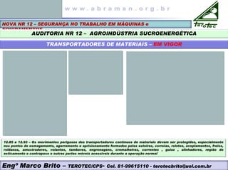 NOVA NR 12 – SEGURANÇA NO TRABALHO EM MÁQUINAS e
EQUIPAMENTOS
AUDITORIA NR 12 – AGROINDÚSTRIA SUCROENERGÉTICA
TRANSPORTADORES DE MATERIAIS – EM VIGOR
12.85 a 12.93 – Os movimentos perigosos dos transportadores contínuos de materiais devem ser protegidos, especialmente
nos pontos de esmagamento, agarramento e aprisionamento formados pelas esteiras, correias, roletes, acoplamentos, freios,
roldanas, amostradores, volantes, tambores, engrenagens, cremalheiras, correntes , guias , alinhadores, região do
esticamento e contrapeso e outras partes móveis acessíveis durante a operação normal
Engº Marco Brito – TEROTEC/CPS- Cel. 81-99615110 - terotecbrito@uol.com.br
 