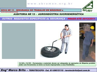 NOVA NR 12 – SEGURANÇA NO TRABALHO EM MÁQUINAS e
EQUIPAMENTOS
AUDITORIA NR 12 – AGROINDÚSTRIA SUCROENERGÉTICA
OUTROS REQUISITOS ESPECÍFICOS de SEGURANÇA – PRAZO ATÉ 30/12/2011
12.148 a 12.152 – Ferramentas e materiais devem ser adequados às operações da Máquina; proibido
andar com ferramentas no bolso ou locais inapropriados a essa finalidades.
Engº Marco Brito – TEROTEC/CPS- Cel. 81-99615110 - terotecbrito@uol.com.br
 