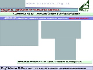 NOVA NR 12 – SEGURANÇA NO TRABALHO EM MÁQUINAS e
EQUIPAMENTOS
AUDITORIA NR 12 – AGROINDÚSTRIA SUCROENERGÉTICA
ANEXO XI– MÁQUINAS e IMPLEMENTOS para uso Agrícola e Florestal – PRAZO ATÉ 30/12/2011
MÁQUINAS AGRÍCOLAS TRATORES – cobertura de proteção TPD
Engº Marco Brito – TEROTEC/CPS- Cel. 81-99615110 - terotecbrito@uol.com.br
 