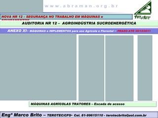 NOVA NR 12 – SEGURANÇA NO TRABALHO EM MÁQUINAS e
EQUIPAMENTOS
AUDITORIA NR 12 – AGROINDÚSTRIA SUCROENERGÉTICA
ANEXO XI– MÁQUINAS e IMPLEMENTOS para uso Agrícola e Florestal – PRAZO ATÉ 30/12/2011
MÁQUINAS AGRÍCOLAS TRATORES – Escada de acesso
Engº Marco Brito – TEROTEC/CPS- Cel. 81-99615110 - terotecbrito@uol.com.br
 