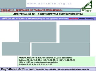 NOVA NR 12 – SEGURANÇA NO TRABALHO EM MÁQUINAS e
EQUIPAMENTOS
AUDITORIA NR 12 – AGROINDÚSTRIA SUCROENERGÉTICA
Engº Marco Brito – TEROTEC/CPS- Cel. 81-99615110 - terotecbrito@uol.com.br
ANEXO XI– MÁQUINAS e IMPLEMENTOS para uso Agrícola e Florestal – EM VIGOR [EXCETO VER NOTA]
PRAZO ATÉ 20-12-2013 : Subitem 6.5.1, para colhedoras;
Subitens 15.1.2, 15.3, 15.4, 15.5, 15.12, 15.16, 15.21, 15.22, 15.23,
15.24 e 15.25 para máquinas autopropelidas;
Subitens 6.5.2, 6.5.4, 6.6, 6.6.1 e 15.25.
 