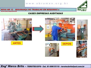 NOVA NR 12 – SEGURANÇA NO TRABALHO EM MÁQUINAS e
EQUIPAMENTOS
CASES EMPRESAS AUDITADAS
ANTES DEPOIS
Engº Marco Brito – TEROTEC/CPS- Cel. 81-99615110 - terotecbrito@uol.com.br
 