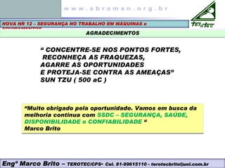 NOVA NR 12 – SEGURANÇA NO TRABALHO EM MÁQUINAS e
EQUIPAMENTOS
AGRADECIMENTOS
“ CONCENTRE-SE NOS PONTOS FORTES,
RECONHEÇA AS FRAQUEZAS,
AGARRE AS OPORTUNIDADES
E PROTEJA-SE CONTRA AS AMEAÇAS”
SUN TZU ( 500 aC )
“Muito obrigado pela oportunidade. Vamos em busca da
melhoria continua com SSDC – SEGURANÇA, SAÚDE,
DISPONIBILIDADE e CONFIABILIDADE “
Marco Brito
“Muito obrigado pela oportunidade. Vamos em busca da
melhoria continua com SSDC – SEGURANÇA, SAÚDE,
DISPONIBILIDADE e CONFIABILIDADE “
Marco Brito
Engº Marco Brito – TEROTEC/CPS- Cel. 81-99615110 - terotecbrito@uol.com.br
 