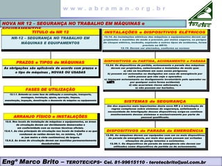 NOVA NR 12 – SEGURANÇA NO TRABALHO EM MÁQUINAS e
EQUIPAMENTOS
TITULO da NR 12
NR-12 – SEGURANÇA NO TRABALHO EM
MÁQUINAS E EQUIPAMENTOS
ARRANJO FÍSICO e INSTALAÇÕES
12.6. Nos locais de instalação de máquinas e equipamentos, as áreas
de circulação devem ser devidamente demarcadas e
em conformidade com as normas técnicas oficiais.
12.6.1. As vias principais de circulação nos locais de trabalho e as que
conduzem às saídas devem ter, no mínimo, 1,20
m (um metro e vinte centímetros) de largura.
12.6.2. As áreas de circulação devem ser mantidas permanentemente
desobstruídas
FASES DE UTILIZAÇÃO
12.1.1. Entende-se como fase de utilização a construção, transporte,
montagem, instalação, ajuste, operação, limpeza,
manutenção, inspeção, desativação e desmonte da máquina ou equipamento
PRAZOS e TIPOS de MÁQUINAS
As obrigações são aplicáveis de acordo com prazos e
o tipo de máquinas , NOVAS OU USADAS
INSTALAÇÕES e DISPOSITIVOS ELÉTRICOS
12.14. As instalações elétricas das máquinas e equipamentos devem ser
projetadas e mantidas de modo a prevenir, por meios seguros, os perigos
de choque elétrico, incêndio, explosão e outros tipos de acidentes, forme
previsto na NR10.
12.15. Devem ser aterrados, conforme as normas
DISPOSITIVOS de PARADA de EMERGÊNCIA
12.56. As máquinas devem ser equipadas com um ou mais dispositivos
de parada de emergência, por meio dos quais possam ser evitadas
situações de perigo latentes e existentes.
12.56.1. Os dispositivos de parada de emergência não devem ser
utilizados como dispositivos de partida ou de acionamento.
SISTEMAS de SEGURANÇA
Um dos aspectos mais importantes desta nova NR é a introdução de
regras complexas sobre sistemas de segurança, enfatizando a
necessidade de interligação desses dispositivos; exige-se contínuo
monitoramento desses sistemas e exclusivamente por parte de
pessoal qualificado.
DISPOSITIVOS de PARTIDA, ACIONAMENTO e PARADA
12.24. Os dispositivos de partida, acionamento e parada das máquinas
devem ser projetados, selecionados e instalados de modo que:
a) não se localizem em suas zonas perigosas;
b) possam ser acionados ou desligados em caso de emergência por
outra pessoa que não seja o operador;
c) impeçam acionamento ou desligamento involuntário pelo operador ou
por qualquer outra forma acidental;
d) não acarretem riscos adicionais; e
e) não possam ser burlados.
Engº Marco Brito – TEROTEC/CPS- Cel. 81-99615110 - terotecbrito@uol.com.br
 