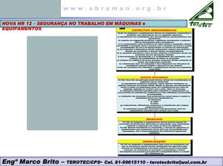 Engº Marco Brito – TEROTEC/CPS- Cel. 81-99615110 - terotecbrito@uol.com.br
NOVA NR 12 – SEGURANÇA NO TRABALHO EM MÁQUINAS e
EQUIPAMENTOS ASPECTOS ERGONÔMICAS
12.94. As máquinas e equipamentos devem ser projetados, construídos e
mantidos com observância aos os seguintes aspectos:
a) atendimento da variabilidade das características antropométricas dos
operadores;
b) respeito às exigências posturais, cognitivas, movimentos e esforços
físicos demandados pelos operadores;
c) os componentes como monitores de vídeo, sinais e comandos, devem
possibilitar a interação clara e precisa com o operador de forma a reduzir
possibilidades de erros de interpretação ou retorno de informação;
d) os comandos e indicadores devem representar, sempre que possível, a
direção do movimento e demais efeitos correspondentes;
e) os sistemas interativos, como ícones, símbolos e instruções devem ser
coerentes em sua aparência e função;
f) favorecimento do desempenho e a confiabilidade das operações, com
redução da probabilidade de falhas na operação;
g) redução da exigência de força, pressão, preensão, flexão, extensão ou
torção dos segmentos corporais;
h) a iluminação deve ser adequada e ficar disponível em situações de
emergência, quando exigido o ingresso em seu interior.
12.95. Os comandos das máquinas e equipamentos devem ser projetados,
construídos
SINALIZAÇÃO
12.116. As máquinas e equipamentos, bem como as instalações em
que se encontram, devem possuir sinalização de segurança para
advertir os trabalhadores e terceiros sobre os riscos a que estão
expostos, as instruções de operação e manutenção e outras
informações necessárias para garantir a integridade física e a saúde
dos trabalhadores.
MANUAIS
12.125. As máquinas e equipamentos devem possuir manual de
instruções fornecido pelo fabricante ou importador, com informações
relativas à segurança em todas as fases de utilização.
12.126. Quando inexistente ou extraviado, o manual de máquinas ou
equipamentos que apresentem riscos deve ser reconstituído pelo
empregador, sob a responsabilidade de profissional legalmente
habilitado
RISCOS ADICIONAIS
12.106. Para fins de aplicação desta Norma, devem ser considerados os
seguintes riscos adicionais:
a) substâncias perigosas quaisquer, sejam agentes biológicos ou
agentes químicos em estado sólido, líquido ou gasoso, que apresentem
riscos à saúde ou integridade física dos trabalhadores por meio de
inalação, ingestão ou contato com a pele, olhos ou mucosas;
b) radiações ionizantes geradas pelas máquinas e equipamentos ou
provenientes de substâncias radiativas por else utilizadas, processadas
ou produzidas;
c) radiações não ionizantes com potencial de causar danos à saúde ou
integridade física dos trabalhadores;
d) vibrações;
e) ruído;
f) calor;
g) combustíveis, inflamáveis, explosivos e substâncias que reagem
perigosamente; e
h) superfícies aquecidas acessíveis que apresentem risco de
queimaduras causadas pelo contato com a pele.
 