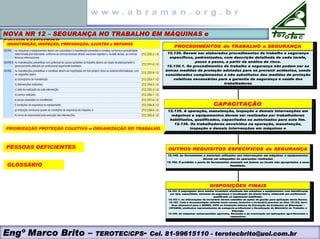 NOVA NR 12 – SEGURANÇA NO TRABALHO EM MÁQUINAS e
EQUIPAMENTOS
PROCEDIMENTOS de TRABALHO e SEGURANÇA
12.130. Devem ser elaborados procedimentos de trabalho e segurança
específicos, padronizados, com descrição detalhada de cada tarefa,
passo a passo, a partir da análise de risco.
12.130.1. Os procedimentos de trabalho e segurança não podem ser as
únicas medidas de proteção adotadas para se prevenir acidentes, sendo
considerados complementos e não substitutos das medidas de proteção
coletivas necessárias para a garantia da segurança e saúde dos
trabalhadores
DISPOSIÇÕES FINAIS
12.153. O empregador deve manter inventário atualizado das máquinas e equipamentos com identificação
por tipo, capacidade, sistemas de segurança e localização em planta baixa, elaborado por profissional
qualificado ou legalmente habilitado.
12.153.1. As informações do inventário devem subsidiar as ações de gestão para aplicação desta Norma.
12.154. Toda a documentação referida nesta norma, inclusive o inventário previsto no item 12.153, deve
ficar disponível para o SESMT, CIPA ou Comissão Interna de Prevenção de Acidentes na Mineração –
CIPAMIN, sindicatos representantes da categoria profissional e fiscalização do Ministério do Trabalho e
Emprego.
12.155. As máquinas autopropelidas agrícolas, florestais e de construção em aplicações agro-florestais e
respectivos
OUTROS REQUISITOS ESPECÍFICOS de SEGURANÇA
12.148. As ferramentas e materiais utilizados nas intervenções em máquinas e equipamentos
devem ser adequados às operações realizadas
12.150. É proibido o porte de ferramentas manuais em bolsos ou locais não apropriados a essa
finalidade.
CAPACITAÇÃO
12.135. A operação, manutenção, inspeção e demais intervenções em
máquinas e equipamentos devem ser realizadas por trabalhadores
habilitados, qualificados, capacitados ou autorizados para este fim.
12.136. Os trabalhadores envolvidos na operação, manutenção,
inspeção e demais intervenções em máquinas e
MANUTENÇÃO, INSPEÇÃO, PREPARAÇÃO, AJUSTES e REPAROS
PRIORIZAÇÃO PROTEÇÃO COLETIVA e ORGANIZAÇÃO DO TRABALHO
PESSOAS DEFICIENTES
GLOSSÁRIO
Engº Marco Brito – TEROTEC/CPS- Cel. 81-99615110 - terotecbrito@uol.com.br
 