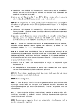 a) possibilitar a instalação e funcionamento do sistema de parada de emergência,
quando aplicável, conforme itens e subitens do capítulo sobre dispositivos de
parada de emergência, desta NR; e
b) operar em extrabaixa tensão de até 25VCA (vinte e cinco volts em corrente
alternada) ou de até 60VCC (sessenta volts em corrente contínua).
12.4.13.1 Os componentes de partida, parada, acionamento e controles que compõem
a interface de operação das máquinas e equipamentos fabricados até 24 de março de
2012 devem:
a) possibilitar a instalação e funcionamento do sistema de parada de emergência,
quando aplicável, conforme itens e subitens do capítulo dispositivos de parada de
emergência, desta NR; e
b) quando a apreciação de risco indicar a necessidade de proteções contra choques
elétricos, operar em extrabaixa tensão de até 25VCA (vinte e cinco volts em
corrente alternada) ou de até 60VCC (sessenta volts em corrente contínua).
12.4.13.1.1 Poderá ser adotada outra medida de proteção contra choques elétricos,
conforme normas técnicas oficiais vigentes em alternativa as alíneas "b" dos
respectivos subitens 12.4.13 e 12.4.13.1 desta NR.
12.4.14 Se indicada pela apreciação de riscos a necessidade de redundância dos
dispositivos responsáveis pela prevenção de partida inesperada ou pela função de
parada relacionada à segurança, conforme a categoria de segurança requerida, o
circuito elétrico da chave de partida de motores de máquinas e equipamentos deve:
a) possuir estrutura redundante;
b) permitir que as falhas que comprometem a função de segurança sejam
monitoradas; e
c) ser adequadamente dimensionado de acordo com o estabelecido pelas normas
técnicas oficiais ou pelas normas internacionais aplicáveis.
12.4.14.1 É permitida a parada controlada do motor, desde que não haja riscos
decorrentes de sua parada não instantânea.
12.5 Sistemas de segurança.
12.5.1 As zonas de perigo das máquinas e equipamentos devem possuir sistemas de
segurança, caracterizados por proteções fixas, proteções móveis e dispositivos de
segurança interligados, que resguardem proteção à saúde e à integridade física dos
trabalhadores.
12.5.1.1 Quando utilizadas proteções que restringem o acesso do corpo ou parte dele,
devem ser observadas as distâncias mínimas conforme normas técnicas oficiais ou
normas internacionais aplicáveis.
12.5.2 Os sistemas de segurança devem ser selecionados e instalados de modo a
atender aos seguintes requisitos:
 