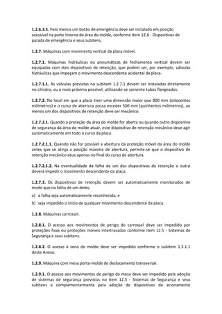 1.2.6.3.5. Pelo menos um botão de emergência deve ser instalado em posição
acessível na parte interna da área do molde, conforme item 12.6 - Dispositivos de
parada de emergência e seus subitens.
1.2.7. Máquinas com movimento vertical da placa móvel.
1.2.7.1. Máquinas hidráulicas ou pneumáticas de fechamento vertical devem ser
equipadas com dois dispositivos de retenção, que podem ser, por exemplo, válvulas
hidráulicas que impeçam o movimento descendente acidental da placa.
1.2.7.1.1. As válvulas previstas no subitem 1.2.7.1 devem ser instaladas diretamente
no cilindro, ou o mais próximo possível, utilizando-se somente tubos flangeados.
1.2.7.2. No local em que a placa tiver uma dimensão maior que 800 mm (oitocentos
milímetros) e o curso de abertura possa exceder 500 mm (quinhentos milímetros), ao
menos um dos dispositivos de retenção deve ser mecânico.
1.2.7.2.1. Quando a proteção da área do molde for aberta ou quando outro dispositivo
de segurança da área do molde atuar, esse dispositivo de retenção mecânico deve agir
automaticamente em todo o curso da placa.
1.2.7.2.1.1. Quando não for possível a abertura da proteção móvel da área do molde
antes que se atinja a posição máxima de abertura, permite-se que o dispositivo de
retenção mecânico atue apenas no final do curso de abertura.
1.2.7.2.1.2. Na eventualidade da falha de um dos dispositivos de retenção o outro
deverá impedir o movimento descendente da placa.
1.2.7.3. Os dispositivos de retenção devem ser automaticamente monitorados de
modo que na falha de um deles:
a) a falha seja automaticamente reconhecida; e
b) seja impedido o início de qualquer movimento descendente da placa.
1.2.8. Máquinas carrossel.
1.2.8.1. O acesso aos movimentos de perigo do carrossel deve ser impedido por
proteções fixas ou proteções móveis intertravadas conforme item 12.5 - Sistemas de
Segurança e seus subitens.
1.2.8.2. O acesso à zona do molde deve ser impedido conforme o subitem 1.2.1.1
deste Anexo.
1.2.9. Máquina com mesa porta-molde de deslocamento transversal.
1.2.9.1. O acesso aos movimentos de perigo da mesa deve ser impedido pela adoção
de sistemas de segurança previstos no item 12.5 - Sistemas de Segurança e seus
subitens e complementarmente pela adoção de dispositivos de acionamento
 