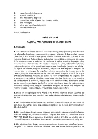 1: mecanismo de fechamento
2: extrator hidráulico
3: área de descarga de peças
4: placa móvel e placa fixa do bico (área do molde)
5: bico de injeção
6: cilindro de plastificação (canhão)
7: funil de alimentação
Fonte: Fundacentro
ANEXO X da NR-12
MÁQUINAS PARA FABRICAÇÃO DE CALÇADOS E AFINS
1. Introdução
1.1 Este Anexo estabelece requisitos específicos de segurança para máquinas utilizadas
na fabricação de calçados e componentes, a saber: balancim de braço móvel manual
(balancim jacaré), balancim tipo ponte manual, máquina de cambrê com borrachão,
máquina de cambrê facão, máquina automática (pneumática ou mecânica) de aplicar
ilhós, rebites e adornos, máquina de conformar traseiro, máquina de pregar salto,
máquina de assentar cama de salto e rebater traseiro, máquina prato rotativo (dublar),
máquina de montar bicos, máquina de montar base de calçados (passador de adesivo
ou injetor de adesivo), máquina sorveteira, máquina de alta frequência, máquina de
montar base e enfranque de calçados, máquina automática de rebater planta de
calçado, máquina injetora rotativa de carrossel móvel, máquina manual de pregar
enfeites (rebitadeira), máquina de dublar ou unir componentes de calçados com
acionamento pneumático, máquina boca de sapo, máquinas de montar lados, máquina
de carimbar solas e palmilhas, máquina de riscar e marcar cortes, máquina de dividir
cortes (rachadeira), máquina de chanfrar cortes, máquina de colar fita e abrir costura,
máquinas tampográficas, máquina bordadeira, máquina de passar cola, máquina de
reativar couraça a vapor, máquina rotográfica e máquina de costura.
1.2 Para fins de aplicação deste Anexo e das Normas Técnicas oficiais vigentes, os
sistemas de segurança aqui descritos para cada máquina são resultado da apreciação
de risco.
1.3 As máquinas deste Anexo que não possuem citação sobre uso de dispositivo de
parada de emergência estão dispensadas da aplicação do mesmo, conforme subitem
12.6.1 desta NR.
1.4 As máquinas deste Anexo que possuam sistemas de segurança monitorados por
interface de segurança classificadas como categoria 3 ou superior, conforme a norma
ABNT NBR 14153, devem atender ao disposto no subitem 12.4.14 e seu subitem para o
comando de partida e parada do motor elétrico que provoque movimentos perigosos.
1.5 As máquinas deste Anexo que possuam sistemas de segurança classificados como
categoria 2 ou inferior, conforme a norma ABNT NBR 14153, ficam dispensadas de
 