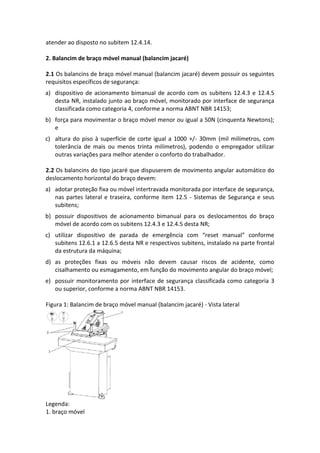 atender ao disposto no subitem 12.4.14.
2. Balancim de braço móvel manual (balancim jacaré)
2.1 Os balancins de braço móvel manual (balancim jacaré) devem possuir os seguintes
requisitos específicos de segurança:
a) dispositivo de acionamento bimanual de acordo com os subitens 12.4.3 e 12.4.5
desta NR, instalado junto ao braço móvel, monitorado por interface de segurança
classificada como categoria 4, conforme a norma ABNT NBR 14153;
b) força para movimentar o braço móvel menor ou igual a 50N (cinquenta Newtons);
e
c) altura do piso à superfície de corte igual a 1000 +/- 30mm (mil milímetros, com
tolerância de mais ou menos trinta milímetros), podendo o empregador utilizar
outras variações para melhor atender o conforto do trabalhador.
2.2 Os balancins do tipo jacaré que dispuserem de movimento angular automático do
deslocamento horizontal do braço devem:
a) adotar proteção fixa ou móvel intertravada monitorada por interface de segurança,
nas partes lateral e traseira, conforme item 12.5 - Sistemas de Segurança e seus
subitens;
b) possuir dispositivos de acionamento bimanual para os deslocamentos do braço
móvel de acordo com os subitens 12.4.3 e 12.4.5 desta NR;
c) utilizar dispositivo de parada de emergência com “reset manual” conforme
subitens 12.6.1 a 12.6.5 desta NR e respectivos subitens, instalado na parte frontal
da estrutura da máquina;
d) as proteções fixas ou móveis não devem causar riscos de acidente, como
cisalhamento ou esmagamento, em função do movimento angular do braço móvel;
e) possuir monitoramento por interface de segurança classificada como categoria 3
ou superior, conforme a norma ABNT NBR 14153.
Figura 1: Balancim de braço móvel manual (balancim jacaré) - Vista lateral
Legenda:
1. braço móvel
 