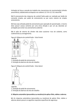 limitação da força e pressão de trabalho dos mecanismos de movimentação (cilindro
pneumático), obedecendo ao disposto nos subitens 12.7.8 e 12.7.8.1 desta NR.
5.4 O acionamento das máquinas de cambrê facão pode ser realizado por botão de
comando simples, por pedal de acionamento ou por outro sistema de simples
acionamento.
5.5 Caso seja utilizado pedal de acionamento para operação de aproximação, o mesmo
deve possuir acesso somente por uma única direção e por um pé, devendo ser
protegido para evitar seu acionamento acidental.
5.6 A ação de retorno do cilindro não deve ocasionar risco de acidente, como
cisalhamento ou esmagamento.
Figura 8: Máquina de cambrê facão - Vista frontal
Legenda:
1. proteção do pedal de acionamento
2. limitação da abertura da área de trabalho
Figura 9: Máquina de cambrê facão - Vista lateral
Legenda:
1. proteção do pedal de acionamento
2. limitação da abertura da área de trabalho
6. Máquina automática (pneumática ou mecânica) de aplicar ilhós, rebites e adornos
6.1 As máquinas automáticas (pneumática ou mecânica) de aplicar ilhós, rebites e
adornos devem possuir os seguintes requisitos específicos de segurança:
 