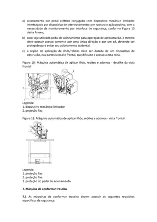 a) acionamento por pedal elétrico conjugado com dispositivo mecânico limitador
intertravado por dispositivo de intertravamento com ruptura e ação positiva, sem a
necessidade de monitoramento por interface de segurança, conforme Figura 10
deste Anexo;
b) caso seja utilizado pedal de acionamento para operação de aproximação, o mesmo
deve possuir acesso somente por uma única direção e por um pé, devendo ser
protegido para evitar seu acionamento acidental;
c) a região de aplicação de ilhós/rebites deve ser dotada de um dispositivo de
obstrução, nas partes lateral e frontal, que dificulte o acesso a esta zona.
Figura 10: Máquina automática de aplicar ilhós, rebites e adornos - detalhe da vista
frontal
Legenda:
1. dispositivo mecânico limitador
2. proteção fixa
Figura 11: Máquina automática de aplicar ilhós, rebites e adornos - vista frontal
Legenda:
1. proteção fixa
2. proteção fixa
3. proteção do pedal de acionamento
7. Máquina de conformar traseiro
7.1 As máquinas de conformar traseiro devem possuir os seguintes requisitos
específicos de segurança:
 