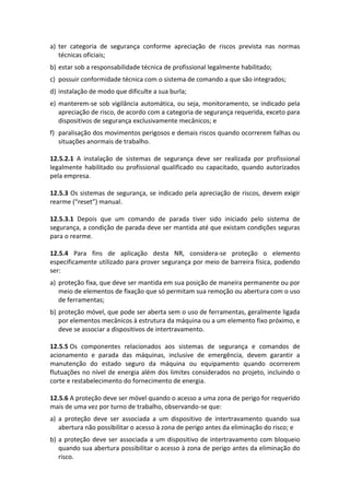 a) ter categoria de segurança conforme apreciação de riscos prevista nas normas
técnicas oficiais;
b) estar sob a responsabilidade técnica de profissional legalmente habilitado;
c) possuir conformidade técnica com o sistema de comando a que são integrados;
d) instalação de modo que dificulte a sua burla;
e) manterem-se sob vigilância automática, ou seja, monitoramento, se indicado pela
apreciação de risco, de acordo com a categoria de segurança requerida, exceto para
dispositivos de segurança exclusivamente mecânicos; e
f) paralisação dos movimentos perigosos e demais riscos quando ocorrerem falhas ou
situações anormais de trabalho.
12.5.2.1 A instalação de sistemas de segurança deve ser realizada por profissional
legalmente habilitado ou profissional qualificado ou capacitado, quando autorizados
pela empresa.
12.5.3 Os sistemas de segurança, se indicado pela apreciação de riscos, devem exigir
rearme (“reset”) manual.
12.5.3.1 Depois que um comando de parada tiver sido iniciado pelo sistema de
segurança, a condição de parada deve ser mantida até que existam condições seguras
para o rearme.
12.5.4 Para fins de aplicação desta NR, considera-se proteção o elemento
especificamente utilizado para prover segurança por meio de barreira física, podendo
ser:
a) proteção fixa, que deve ser mantida em sua posição de maneira permanente ou por
meio de elementos de fixação que só permitam sua remoção ou abertura com o uso
de ferramentas;
b) proteção móvel, que pode ser aberta sem o uso de ferramentas, geralmente ligada
por elementos mecânicos à estrutura da máquina ou a um elemento fixo próximo, e
deve se associar a dispositivos de intertravamento.
12.5.5 Os componentes relacionados aos sistemas de segurança e comandos de
acionamento e parada das máquinas, inclusive de emergência, devem garantir a
manutenção do estado seguro da máquina ou equipamento quando ocorrerem
flutuações no nível de energia além dos limites considerados no projeto, incluindo o
corte e restabelecimento do fornecimento de energia.
12.5.6 A proteção deve ser móvel quando o acesso a uma zona de perigo for requerido
mais de uma vez por turno de trabalho, observando-se que:
a) a proteção deve ser associada a um dispositivo de intertravamento quando sua
abertura não possibilitar o acesso à zona de perigo antes da eliminação do risco; e
b) a proteção deve ser associada a um dispositivo de intertravamento com bloqueio
quando sua abertura possibilitar o acesso à zona de perigo antes da eliminação do
risco.
 