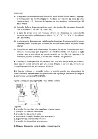 segurança:
a) proteções fixas ou móveis intertravadas das áreas do mecanismo da caixa de prego
e do mecanismo de movimentação dos martelos e do retorno do apoio do salto,
conforme item 12.5 - Sistemas de Segurança e seus subitens, conforme Figura 13
deste Anexo;
b) limitação da força de aproximação do apoio e do abastecedor de pregos, de acordo
com os subitens 12.7.8 e 12.7.8.1 desta NR;
c) a ação de pregar deve ser realizada através de dispositivo de acionamento
bimanual, em conformidade com as alíneas “a”, ”c”, ”d”, “e”, “f” e “g” do subitem
12.4.3 desta NR;
d) o acionamento da pressão de trabalho pelo dispositivo de acionamento bimanual
somente poderá ocorrer após o cilindro de posicionamento estar no ponto morto
inferior;
e) dispositivo do avanço do abastecedor de pregos dotado de dispositivo mecânico
limitador intertravado por dispositivo de intertravamento com ruptura e ação
positiva, sem a necessidade de monitoramento por interface de segurança, de
forma que, quando acionado, o abastecedor retorne à posição inicial.
8.2 Caso seja utilizado pedal de acionamento para operação de aproximação, o mesmo
deve possuir acesso somente por uma única direção e por um pé, devendo ser
protegido para evitar seu acionamento acidental.
8.3 Quando utilizada a proteção móvel, o monitoramento dos dispositivos de
intertravamento deve ser realizado por interface de segurança, atendendo à categoria
3, conforme a norma ABNT NBR 14153.
Figura 13: Máquina de pregar salto - vista frontal e lateral
Legenda:
1. proteção fixa ou móvel intertravada da caixa de pregos
2. proteção fixa da torre de cilindros
3. proteção fixa do apoio de salto
4. alavanca de proteção do avanço do abastecedor
5. dispositivo de acionamento bimanual
6. proteção fixa do pedal de acionamento
9. Máquina de assentar cama de salto e rebater traseiro
 