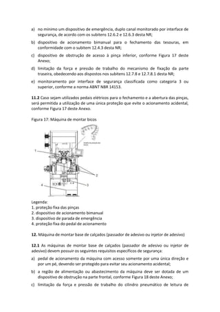 a) no mínimo um dispositivo de emergência, duplo canal monitorado por interface de
segurança, de acordo com os subitens 12.6.2 e 12.6.3 desta NR;
b) dispositivo de acionamento bimanual para o fechamento das tesouras, em
conformidade com o subitem 12.4.3 desta NR;
c) dispositivo de obstrução de acesso à pinça inferior, conforme Figura 17 deste
Anexo;
d) limitação da força e pressão de trabalho do mecanismo de fixação da parte
traseira, obedecendo aos dispostos nos subitens 12.7.8 e 12.7.8.1 desta NR;
e) monitoramento por interface de segurança classificada como categoria 3 ou
superior, conforme a norma ABNT NBR 14153.
11.2 Caso sejam utilizados pedais elétricos para o fechamento e a abertura das pinças,
será permitida a utilização de uma única proteção que evite o acionamento acidental,
conforme Figura 17 deste Anexo.
Figura 17: Máquina de montar bicos
Legenda:
1. proteção fixa das pinças
2. dispositivo de acionamento bimanual
3. dispositivo de parada de emergência
4. proteção fixa do pedal de acionamento
12. Máquina de montar base de calçados (passador de adesivo ou injetor de adesivo)
12.1 As máquinas de montar base de calçados (passador de adesivo ou injetor de
adesivo) devem possuir os seguintes requisitos específicos de segurança:
a) pedal de acionamento da máquina com acesso somente por uma única direção e
por um pé, devendo ser protegido para evitar seu acionamento acidental;
b) a região de alimentação ou abastecimento da máquina deve ser dotada de um
dispositivo de obstrução na parte frontal, conforme Figura 18 deste Anexo;
c) limitação da força e pressão de trabalho do cilindro pneumático de leitura de
 