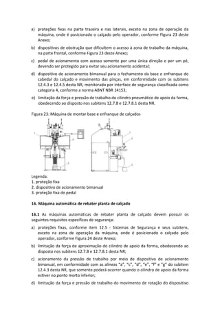 a) proteções fixas na parte traseira e nas laterais, exceto na zona de operação da
máquina, onde é posicionado o calçado pelo operador, conforme Figura 23 deste
Anexo;
b) dispositivos de obstrução que dificultem o acesso à zona de trabalho da máquina,
na parte frontal, conforme Figura 23 deste Anexo;
c) pedal de acionamento com acesso somente por uma única direção e por um pé,
devendo ser protegido para evitar seu acionamento acidental;
d) dispositivo de acionamento bimanual para o fechamento da base e enfranque do
cabedal do calçado e movimento das pinças, em conformidade com os subitens
12.4.3 e 12.4.5 desta NR, monitorado por interface de segurança classificada como
categoria 4, conforme a norma ABNT NBR 14153;
e) limitação da força e pressão de trabalho do cilindro pneumático de apoio da forma,
obedecendo ao disposto nos subitens 12.7.8 e 12.7.8.1 desta NR.
Figura 23: Máquina de montar base e enfranque de calçados
Legenda:
1. proteção fixa
2. dispositivo de acionamento bimanual
3. proteção fixa do pedal
16. Máquina automática de rebater planta de calçado
16.1 As máquinas automáticas de rebater planta de calçado devem possuir os
seguintes requisitos específicos de segurança:
a) proteções fixas, conforme item 12.5 - Sistemas de Segurança e seus subitens,
exceto na zona de operação da máquina, onde é posicionado o calçado pelo
operador, conforme Figura 24 deste Anexo;
b) limitação da força de aproximação do cilindro de apoio da forma, obedecendo ao
disposto nos subitens 12.7.8 e 12.7.8.1 desta NR;
c) acionamento da pressão de trabalho por meio de dispositivo de acionamento
bimanual, em conformidade com as alíneas “a”, “c”, “d”, “e”, “f” e “g” do subitem
12.4.3 desta NR, que somente poderá ocorrer quando o cilindro de apoio da forma
estiver no ponto morto inferior;
d) limitação da força e pressão de trabalho do movimento de rotação do dispositivo
 