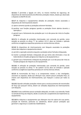 12.5.6.1 É permitida a ligação em série, na mesma interface de segurança, de
dispositivos de intertravamento de diferentes proteções móveis, desde que observado
o disposto na ISO/TR 24.119.
12.5.7 As máquinas e equipamentos dotados de proteções móveis associadas a
dispositivos de intertravamento devem:
a) operar somente quando as proteções estiverem fechadas;
b) paralisar suas funções perigosas quando as proteções forem abertas durante a
operação; e
c) garantir que o fechamento das proteções por si só não possa dar início às funções
perigosas.
12.5.7.1 A utilização de proteções intertravadas com comando de partida, como
exceção ao previsto na alínea “c” do subitem 12.5.7, deve ser limitada e aplicada
conforme as exigências específicas previstas em normas técnicas oficiais.
12.5.8 Os dispositivos de intertravamento com bloqueio associados às proteções
móveis das máquinas e equipamentos devem:
a) permitir a operação somente enquanto a proteção estiver fechada e bloqueada;
b) manter a proteção fechada e bloqueada até que tenha sido eliminado o risco de
lesão devido às funções perigosas da máquina ou do equipamento; e
c) garantir que o fechamento e bloqueio da proteção por si só não possa dar início às
funções perigosas da máquina ou do equipamento.
12.5.8.1 A utilização de proteções intertravadas com comando de partida, como
exceção ao previsto na alínea “c” do subitem 12.5.8, deve ser limitada e aplicada
conforme as exigências específicas previstas em normas técnicas oficiais.
12.5.9 As transmissões de força e os componentes móveis a elas interligados,
acessíveis ou expostos, desde que ofereçam risco, devem possuir proteções fixas, ou
móveis com dispositivos de intertravamento, que impeçam o acesso por todos os
lados.
12.5.9.1 Quando utilizadas proteções móveis para o enclausuramento de transmissões
de força que possuam inércia, devem ser utilizados dispositivos de intertravamento
com bloqueio.
12.5.9.2 O eixo cardã deve possuir proteção adequada, em toda a sua extensão, fixada
na tomada de força da máquina, desde a cruzeta até o acoplamento do implemento ou
equipamento.
12.5.10 As máquinas e equipamentos que ofereçam risco de ruptura de suas partes,
projeção de materiais, partículas ou substâncias, devem possuir proteções que
garantam a segurança e a saúde dos trabalhadores.
 