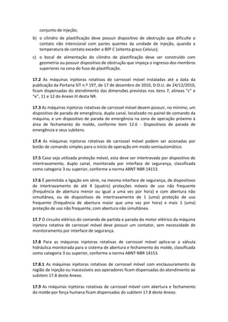 conjunto de injeção;
b) o cilindro de plastificação deve possuir dispositivo de obstrução que dificulte o
contato não intencional com partes quentes da unidade de injeção, quando a
temperatura de contato exceder a 80º C (oitenta graus Celsius);
c) o bocal de alimentação do cilindro de plastificação deve ser construído com
geometria ou possuir dispositivo de obstrução que impeça o ingresso dos membros
superiores na zona do fuso de plastificação.
17.2 As máquinas injetoras rotativas de carrossel móvel instaladas até a data da
publicação da Portaria SIT n.º 197, de 17 de dezembro de 2010, D.O.U. de 24/12/2010,
ficam dispensadas do atendimento das dimensões previstas nos itens 7, alíneas “c” e
“e”, 11 e 12 do Anexo III desta NR.
17.3 As máquinas injetoras rotativas de carrossel móvel devem possuir, no mínimo, um
dispositivo de parada de emergência, duplo canal, localizado no painel de comando da
máquina, e um dispositivo de parada de emergência na zona de operação próximo à
área de fechamento do molde, conforme item 12.6 - Dispositivos de parada de
emergência e seus subitens.
17.4 As máquinas injetoras rotativas de carrossel móvel podem ser acionadas por
botão de comando simples para o início de operação em modo semiautomático.
17.5 Caso seja utilizada proteção móvel, esta deve ser intertravada por dispositivo de
intertravamento, duplo canal, monitorada por interface de segurança, classificada
como categoria 3 ou superior, conforme a norma ABNT NBR 14153.
17.6 É permitida a ligação em série, na mesma interface de segurança, de dispositivos
de intertravamento de até 4 (quatro) proteções móveis de uso não frequente
(frequência de abertura menor ou igual a uma vez por hora) e com abertura não
simultânea, ou de dispositivos de intertravamento de 1 (uma) proteção de uso
frequente (frequência de abertura maior que uma vez por hora) e mais 1 (uma)
proteção de uso não frequente, com abertura não simultânea.
17.7 O circuito elétrico do comando de partida e parada do motor elétrico da máquina
injetora rotativa de carrossel móvel deve possuir um contator, sem necessidade de
monitoramento por interface de segurança.
17.8 Para as máquinas injetoras rotativas de carrossel móvel aplica-se a válvula
hidráulica monitorada para o sistema de abertura e fechamento do molde, classificada
como categoria 3 ou superior, conforme a norma ABNT NBR 14153.
17.8.1 As máquinas injetoras rotativas de carrossel móvel com enclausuramento da
região de injeção ou inacessíveis aos operadores ficam dispensadas do atendimento ao
subitem 17.8 deste Anexo.
17.9 As máquinas injetoras rotativas de carrossel móvel com abertura e fechamento
do molde por força humana ficam dispensadas do subitem 17.8 deste Anexo.
 