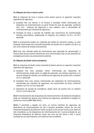 23. Máquina de riscar e marcar cortes
23.1 As máquinas de riscar e marcar cortes devem possuir os seguintes requisitos
específicos de segurança:
a) proteção fixa nas laterais e na traseira e proteção móvel intertravada por
dispositivo de intertravamento na parte frontal da zona de operação, conforme
item 12.5 - Sistemas de Segurança e seus subitens, sem a necessidade de
monitoramento por interface de segurança;
b) limitação da força e pressão de trabalho dos mecanismos de movimentação
(cilindro pneumático), obedecendo ao disposto nos subitens 12.7.8 e 12.7.8.1
desta NR.
23.2 O acionamento poderá ser realizado por botão de comando simples, ou pela
proteção intertravada com comando de partida, de acordo com o subitem 12.5.8.1, ou
por outro sistema de simples acionamento.
23.3 Caso seja utilizado pedal de acionamento para operação de aproximação, o
mesmo deve possuir acesso somente por uma única direção e por um pé, devendo ser
protegido para evitar seu acionamento acidental.
24. Máquina de dividir cortes (rachadeira)
24.1 As máquinas de dividir cortes (rachadeira) devem possuir os seguintes requisitos
específicos de segurança:
a) proteção fixa e/ou proteção móvel, intertravada por dispositivo de
intertravamento, duplo canal, na região de operação, nos tampos superiores e na
zona de afiação da navalha, com distâncias de segurança de acordo com o subitem
12.5.1.1 desta NR;
b) proteções fixas e/ou móveis intertravadas por dispositivo de intertravamento,
monitoradas por interface de segurança, nas transmissões de força, conforme
subitens 12.5.9 e 12.5.9.1 desta NR;
c) dispositivo de parada de emergência, duplo canal, de acordo com os subitens
12.6.2 e 12.6.5 desta NR.
24.2 O monitoramento dos dispositivos de intertravamento e do botão de emergência
pode ser realizado por apenas uma interface de segurança, atendendo à categoria 3,
conforme a norma ABNT NBR 14153.
24.2.1 É permitida a ligação em série, na mesma interface de segurança, de
dispositivos de intertravamento de até 4 (quatro) proteções móveis de uso não
frequente (frequência de abertura menor ou igual a uma vez por hora) e com abertura
não simultânea, ou de dispositivos de intertravamento de 1 (uma) proteção de uso
frequente (frequência de abertura maior que uma vez por hora) e mais 1 (uma)
proteção de uso não frequente, com abertura não simultânea.
 