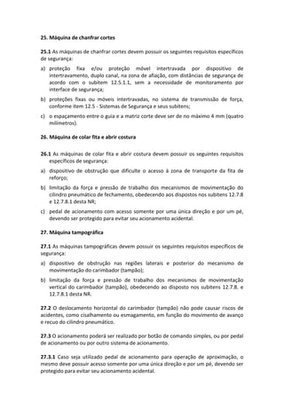 25. Máquina de chanfrar cortes
25.1 As máquinas de chanfrar cortes devem possuir os seguintes requisitos específicos
de segurança:
a) proteção fixa e/ou proteção móvel intertravada por dispositivo de
intertravamento, duplo canal, na zona de afiação, com distâncias de segurança de
acordo com o subitem 12.5.1.1, sem a necessidade de monitoramento por
interface de segurança;
b) proteções fixas ou móveis intertravadas, no sistema de transmissão de força,
conforme item 12.5 - Sistemas de Segurança e seus subitens;
c) o espaçamento entre o guia e a matriz corte deve ser de no máximo 4 mm (quatro
milímetros).
26. Máquina de colar fita e abrir costura
26.1 As máquinas de colar fita e abrir costura devem possuir os seguintes requisitos
específicos de segurança:
a) dispositivo de obstrução que dificulte o acesso à zona de transporte da fita de
reforço;
b) limitação da força e pressão de trabalho dos mecanismos de movimentação do
cilindro pneumático de fechamento, obedecendo aos dispostos nos subitens 12.7.8
e 12.7.8.1 desta NR;
c) pedal de acionamento com acesso somente por uma única direção e por um pé,
devendo ser protegido para evitar seu acionamento acidental.
27. Máquina tampográfica
27.1 As máquinas tampográficas devem possuir os seguintes requisitos específicos de
segurança:
a) dispositivo de obstrução nas regiões laterais e posterior do mecanismo de
movimentação do carimbador (tampão);
b) limitação da força e pressão de trabalho dos mecanismos de movimentação
vertical do carimbador (tampão), obedecendo ao disposto nos subitens 12.7.8. e
12.7.8.1 desta NR.
27.2 O deslocamento horizontal do carimbador (tampão) não pode causar riscos de
acidentes, como cisalhamento ou esmagamento, em função do movimento de avanço
e recuo do cilindro pneumático.
27.3 O acionamento poderá ser realizado por botão de comando simples, ou por pedal
de acionamento ou por outro sistema de acionamento.
27.3.1 Caso seja utilizado pedal de acionamento para operação de aproximação, o
mesmo deve possuir acesso somente por uma única direção e por um pé, devendo ser
protegido para evitar seu acionamento acidental.
 