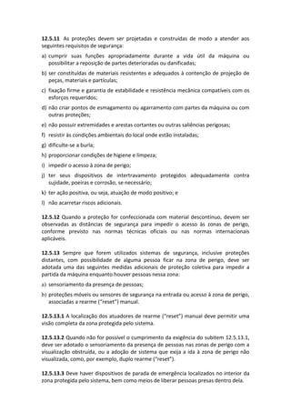 12.5.11 As proteções devem ser projetadas e construídas de modo a atender aos
seguintes requisitos de segurança:
a) cumprir suas funções apropriadamente durante a vida útil da máquina ou
possibilitar a reposição de partes deterioradas ou danificadas;
b) ser constituídas de materiais resistentes e adequados à contenção de projeção de
peças, materiais e partículas;
c) fixação firme e garantia de estabilidade e resistência mecânica compatíveis com os
esforços requeridos;
d) não criar pontos de esmagamento ou agarramento com partes da máquina ou com
outras proteções;
e) não possuir extremidades e arestas cortantes ou outras saliências perigosas;
f) resistir às condições ambientais do local onde estão instaladas;
g) dificulte-se a burla;
h) proporcionar condições de higiene e limpeza;
i) impedir o acesso à zona de perigo;
j) ter seus dispositivos de intertravamento protegidos adequadamente contra
sujidade, poeiras e corrosão, se necessário;
k) ter ação positiva, ou seja, atuação de modo positivo; e
l) não acarretar riscos adicionais.
12.5.12 Quando a proteção for confeccionada com material descontínuo, devem ser
observadas as distâncias de segurança para impedir o acesso às zonas de perigo,
conforme previsto nas normas técnicas oficiais ou nas normas internacionais
aplicáveis.
12.5.13 Sempre que forem utilizados sistemas de segurança, inclusive proteções
distantes, com possibilidade de alguma pessoa ficar na zona de perigo, deve ser
adotada uma das seguintes medidas adicionais de proteção coletiva para impedir a
partida da máquina enquanto houver pessoas nessa zona:
a) sensoriamento da presença de pessoas;
b) proteções móveis ou sensores de segurança na entrada ou acesso à zona de perigo,
associadas a rearme (“reset”) manual.
12.5.13.1 A localização dos atuadores de rearme (“reset”) manual deve permitir uma
visão completa da zona protegida pelo sistema.
12.5.13.2 Quando não for possível o cumprimento da exigência do subitem 12.5.13.1,
deve ser adotado o sensoriamento da presença de pessoas nas zonas de perigo com a
visualização obstruída, ou a adoção de sistema que exija a ida à zona de perigo não
visualizada, como, por exemplo, duplo rearme (“reset”).
12.5.13.3 Deve haver dispositivos de parada de emergência localizados no interior da
zona protegida pelo sistema, bem como meios de liberar pessoas presas dentro dela.
 