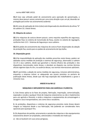 norma ABNT NBR 14153.
31.2 Caso seja utilizado pedal de acionamento para operação de aproximação, o
mesmo deve possuir acesso somente por uma única direção e por um pé, devendo ser
protegido para evitar seu acionamento acidental.
31.3 A zona de aplicação de tinta (rolos) está dispensada do atendimento da alínea “b”
do subitem 31.1 deste Anexo.
32. Máquina de costura
32.1 As máquinas de costura devem possuir, como requisito específico de segurança,
proteções fixas no sistema de transmissão de força, exceto no volante de regulagem,
conforme item 12.5 - Sistemas de Segurança e seus subitens.
32.2 Os pedais de acionamento das máquinas de costura ficam dispensados da adoção
de proteção fixa, exceto para os pedais de acionamento do tipo bolha.
33. Disposições gerais
33.1 Na impossibilidade da aplicação das medidas prescritas neste Anexo, podem ser
adotadas outras medidas de proteção e sistemas de segurança, observados o subitem
12.1.9 e seus subitens, desde que garantam a mesma eficácia das proteções e dos
dispositivos mencionados neste Anexo, e atendam ao disposto nas normas técnicas
oficiais vigentes tipos A e B e, na ausência dessas, nas normas internacionais aplicáveis.
33.2 É permitida a adoção de outras medidas de segurança, inclusive administrativas,
enquanto a empresa estiver se adequando aos prazos previstos na portaria de
publicação deste Anexo, desde que não haja exposição dos trabalhadores a grave e
iminente risco.
ANEXO XI da NR-12
MÁQUINAS E IMPLEMENTOS PARA USO AGRÍCOLA E FLORESTAL
1. Este Anexo aplica-se às fases de projeto, fabricação, importação, comercialização,
exposição e cessão a qualquer título de máquinas estacionárias ou não e implementos
para uso agrícola e florestal, e ainda a máquinas e equipamentos de armazenagem e
secagem e seus transportadores, tais como silos e secadores.
2. As proteções, dispositivos e sistemas de segurança previstos neste Anexo devem
integrar as máquinas desde a sua fabricação, não podendo ser considerados itens
opcionais para quaisquer fins.
3. Os dispositivos de partida, acionamento e parada das máquinas e dos equipamentos
estacionários devem ser projetados, selecionados e instalados de modo que:
a) não se localizem em suas zonas perigosas;
 