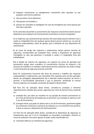 b) impeçam acionamento ou desligamento involuntário pelo operador ou por
qualquer outra forma acidental;
c) não acarretem riscos adicionais;
d) não possam ser burlados; e
e) possam ser acionados ou desligados em caso de emergência por outra pessoa que
não seja o operador.
4. Os comandos de partida ou acionamento das máquinas estacionárias devem possuir
dispositivos que impeçam seu funcionamento automático ao serem energizadas.
5. As máquinas cujo acionamento por pessoas não autorizadas possam oferecer risco à
saúde ou integridade física de qualquer pessoa devem possuir sistema ou, no caso de
máquinas autopropelidas, chave de ignição, para o bloqueio de seus dispositivos de
acionamento.
6. As zonas de perigo das máquinas e implementos devem possuir sistemas de
segurança, caracterizados por proteções fixas, móveis e dispositivos de segurança
interligados ou não, que garantam a proteção à saúde e à integridade física dos
trabalhadores.
6.1 A adoção de sistemas de segurança, em especial nas zonas de operação que
apresentem perigo, deve considerar as características técnicas da máquina e do
processo de trabalho e as medidas e alternativas técnicas existentes, de modo a atingir
o nível necessário de segurança previsto nesta NR.
6.1.1 Os componentes funcionais das áreas de processo e trabalho das máquinas
autopropelidas e implementos, que necessitem ficar expostos para correta operação,
devem ser protegidos adequadamente até a extensão máxima possível, de forma a
permitir a funcionalidade operacional a que se destinam, atendendo às normas
técnicas vigentes e às exceções constantes do Quadro II deste Anexo.
6.2 Para fins de aplicação deste Anexo, considera-se proteção o elemento
especificamente utilizado para prover segurança por meio de barreira física, podendo
ser:
a) proteção fixa, que deve ser mantida em sua posição de maneira permanente ou
por meio de elementos de fixação que só permitam sua remoção ou abertura com
o uso de ferramentas;
b) proteção móvel, que pode ser aberta sem o uso de ferramentas, geralmente ligada
por elementos mecânicos à estrutura da máquina ou a um elemento fixo próximo,
e deve se associar a dispositivos de intertravamento.
6.3 Para fins de aplicação deste Anexo, consideram-se dispositivos de segurança os
componentes que, por si só ou interligados ou associados a proteções, reduzam os
riscos de acidentes e de outros agravos à saúde, sendo classificados em:
a) comandos elétricos ou interfaces de segurança;
 