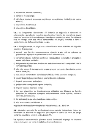 b) dispositivos de intertravamento;
c) sensores de segurança;
d) válvulas e blocos de segurança ou sistemas pneumáticos e hidráulicos de mesma
eficácia;
e) dispositivos mecânicos; e
f) dispositivos de validação.
6.3.1 Os componentes relacionados aos sistemas de segurança e comandos de
acionamento e parada das máquinas estacionárias, inclusive de emergência, devem
garantir a manutenção do estado seguro da máquina quando ocorrerem flutuações no
nível de energia além dos limites considerados no projeto, incluindo o corte e
restabelecimento do fornecimento de energia.
6.4 As proteções devem ser projetadas e construídas de modo a atender aos seguintes
requisitos de segurança:
a) cumprir suas funções apropriadamente durante a vida útil da máquina ou
possibilitar a reposição de partes deterioradas ou danificadas;
b) ser constituídas de materiais resistentes e adequados à contenção de projeção de
peças, materiais e partículas;
c) fixação firme e garantia de estabilidade e resistência mecânica compatíveis com os
esforços requeridos;
d) não criar pontos de esmagamento ou agarramento com partes da máquina ou com
outras proteções;
e) não possuir extremidades e arestas cortantes ou outras saliências perigosas;
f) resistir às condições ambientais do local onde estão instaladas;
g) impedir que possam ser burladas;
h) proporcionar condições de higiene e limpeza;
i) impedir o acesso à zona de perigo;
j) ter seus dispositivos de intertravamento utilizados para bloqueio de funções
perigosas das máquinas protegidos adequadamente contra sujidade, poeiras e
corrosão, se necessário;
k) ter ação positiva, ou seja, atuação de modo positivo;
l) não acarretar riscos adicionais; e
m) possuir dimensões conforme previsto no subitem 12.5.1.1 desta NR.
6.4.1 Quando a proteção for confeccionada com material descontínuo, devem ser
observadas as distâncias de segurança para impedir o acesso às zonas de perigo,
conforme previsto no subitem 12.5.1.1 desta NR.
6.5 A proteção deve ser móvel quando o acesso a uma zona de perigo for requerido
uma ou mais vezes por turno de trabalho, observando-se que:
 