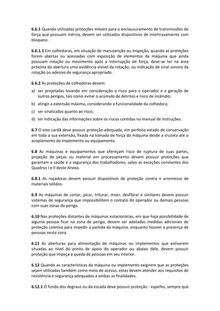 6.6.1 Quando utilizadas proteções móveis para o enclausuramento de transmissões de
força que possuam inércia, devem ser utilizados dispositivos de intertravamento com
bloqueio.
6.6.1.1 Em colhedoras, em situação de manutenção ou inspeção, quando as proteções
forem abertas ou acessadas com exposição de elementos da máquina que ainda
possuam rotação ou movimento após a interrupção de força, deve-se ter na área
próxima da abertura uma evidência visível da rotação, ou indicação de sinal sonoro da
rotação ou adesivo de segurança apropriado.
6.6.2 As proteções de colhedoras devem:
a) ser projetadas levando em consideração o risco para o operador e a geração de
outros perigos, tais como evitar o acúmulo de detritos e risco de incêndio;
b) atingir a extensão máxima, considerando a funcionalidade da colhedora;
c) ser sinalizadas quanto ao risco;
d) ter indicação das informações sobre os riscos contidas no manual de instruções.
6.7 O eixo cardã deve possuir proteção adequada, em perfeito estado de conservação
em toda a sua extensão, fixada na tomada de força da máquina desde a cruzeta até o
acoplamento do implemento ou equipamento.
6.8 As máquinas e equipamentos que ofereçam risco de ruptura de suas partes,
projeção de peças ou material em processamento devem possuir proteções que
garantam a saúde e a segurança dos trabalhadores, salvo as exceções constantes dos
Quadros I e II deste Anexo.
6.8.1 As roçadoras devem possuir dispositivos de proteção contra o arremesso de
materiais sólidos.
6.9 As máquinas de cortar, picar, triturar, moer, desfibrar e similares devem possuir
sistemas de segurança que impossibilitem o contato do operador ou demais pessoas
com suas zonas de perigo.
6.10 Nas proteções distantes de máquinas estacionárias, em que haja possibilidade de
alguma pessoa ficar na zona de perigo, devem ser adotadas medidas adicionais de
proteção coletiva para impedir a partida da máquina, enquanto houver a presença de
pessoas nesta zona.
6.11 As aberturas para alimentação de máquinas ou implementos que estiverem
situadas ao nível do ponto de apoio do operador ou abaixo dele, devem possuir
proteção que impeça a queda de pessoas em seu interior.
6.12 Quando as características da máquina ou implemento exigirem que as proteções
sejam utilizadas também como meio de acesso, estas devem atender aos requisitos de
resistência e segurança adequados a ambas as finalidades.
6.12.1 O fundo dos degraus ou da escada deve possuir proteção - espelho, sempre que
 